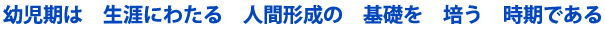 幼児期は生涯にわたる人間形成の基礎を培う時期である